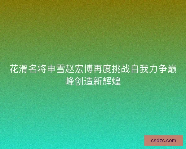 花滑名将申雪赵宏博再度挑战自我力争巅峰创造新辉煌