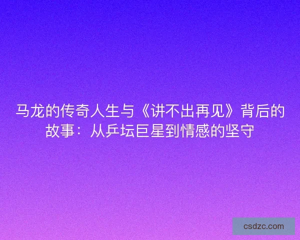 马龙的传奇人生与《讲不出再见》背后的故事：从乒坛巨星到情感的坚守