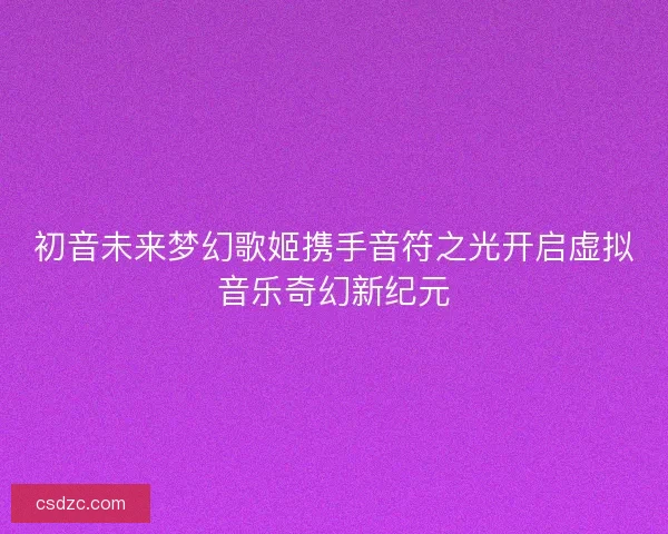 初音未来梦幻歌姬携手音符之光开启虚拟音乐奇幻新纪元